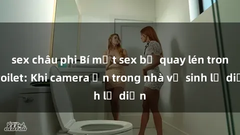sex châu phi Bí mật sex bị quay lén trong toilet: Khi camera ẩn trong nhà vệ sinh lộ diện