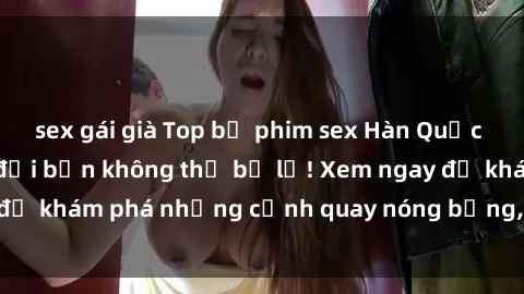 sex gái già Top bộ phim sex Hàn Quốc hot nhất mọi thời đại bạn không thể bỏ lỡ! Xem ngay để khám phá những cảnh quay nóng bỏng, đầy nghẹt thở!