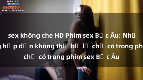 sex không che HD Phim sex Bắc Âu: Những cảnh nóng hấp dẫn không thể bỏ lỡ chỉ có trong phim sex Bắc Âu